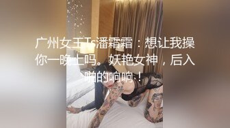 广州女王Ts潘霜霜：想让我操你一晚上吗。妖艳女神，后入啪的响响！