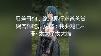 反差母狗，跪地爬行求爸爸赏赐肉棒吃。女孩：我要鸡巴~唔~太大了太大啦