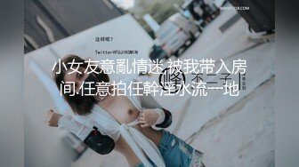 小女友意亂情迷,被我带入房间.任意拍任幹淫水流一地