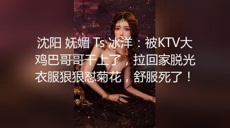 沈阳 妩媚 Ts 冰洋：被KTV大鸡巴哥哥干上了，拉回家脱光衣服狠狠怼菊花，舒服死了！