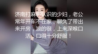 济南打麻将认识的少妇，老公常年开车不在家，聊久了带出来开房，浪的很，上来深喉口活，口得十分舒服！