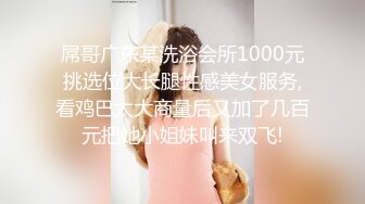 屌哥广东某洗浴会所1000元挑选位大长腿性感美女服务,看鸡巴太大商量后又加了几百元把她小姐妹叫来双飞!