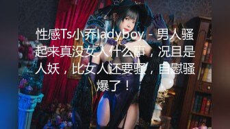 性感Ts小乔ladyboy - 男人骚起来真没女人什么事，况且是人妖，比女人还要骚，自慰骚爆了！