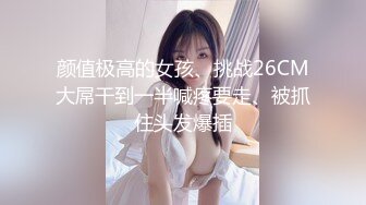 颜值极高的女孩、挑战26CM大屌干到一半喊疼要走、被抓住头发爆插