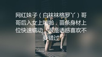 网红妹子（白袜袜格罗丫）哥哥后入女上啪啪，苗条身材上位快速蠕动，很是诱惑喜欢不要错过