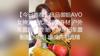 【今日推荐】极品御姐AVO女神天生尤物完美身材 户外车震超刺激 地下停车场车震制服小姐姐 爆操内射流精