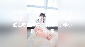 中医养生馆女性私密大保健骚保健徒弟给白嫩蝴蝶逼少妇推油舌吻指奸逼逼卖力干了半小时大汗淋漓