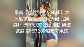 最新『蜜桃臀女友NINI』大尺度微信福利合集流出 完美身材 漂亮粉穴 妩媚骚浪 换装诱惑 高清720P原版无水印