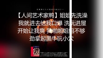 【人间艺术家鸭】姐姐先洗澡 我就进去给我口爆 洗玩进屋开始让我爽 我啪啪姐姐不够劲拿起黑牛玩小穴