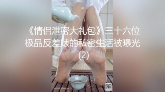 《情侣泄密大礼包》三十六位极品反差婊的私密生活被曝光 (2)