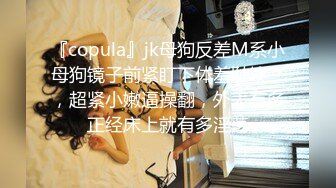 『copula』jk母狗反差M系小母狗镜子前紧盯下体羞耻埃艹，超紧小嫩逼操翻，外表有多正经床上就有多淫荡