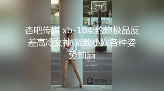 杏吧传媒 xb-104 约炮极品反差高冷女神 紧致小穴各种姿势抽插