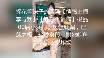 探花等妹子的间隙【情感主播李寻欢】【旺仔牛逼糖】极品00后小萝莉，风骚妩媚，淫荡之极，玲珑身段，粉嫩鲍鱼，视觉效果炸场