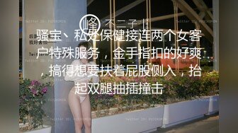 骚宝丶私处保健接连两个女客户特殊服务，金手指扣的好爽，搞得想要扶着屁股侧入，抬起双腿抽插撞击