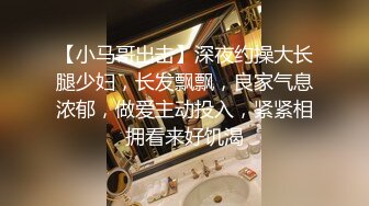 【小马哥出击】深夜约操大长腿少妇，长发飘飘，良家气息浓郁，做爱主动投入，紧紧相拥看来好饥渴