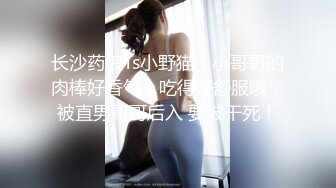 长沙药娘Ts小野猫：小哥哥的肉棒好香气，吃得好舒服哦，被直男哥哥后入 要被干死！