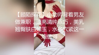 【顾陌探花】小幼师背着男友做兼职，漂亮清纯乖巧，美乳翘臀肤白如玉，水多穴紧这一炮值得