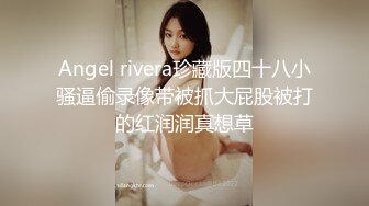 Angel rivera珍藏版四十八小骚逼偷录像带被抓大屁股被打的红润润真想草