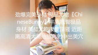 劲爆完美身材 极品尤物〖ChineseBunny〗丰乳翘臀极品身材 美腿尤物极度淫骚 近距离高清大屌抽插内射中出美穴