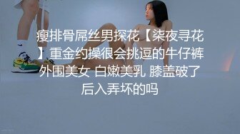 瘦排骨屌丝男探花【柒夜寻花】重金约操很会挑逗的牛仔裤外围美女 白嫩美乳 膝盖破了后入弄坏的吗