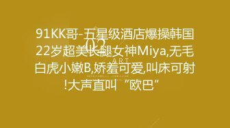 91KK哥-五星级酒店爆操韩国22岁超美长腿女神Miya,无毛白虎小嫩B,娇羞可爱,叫床可射!大声直叫“欧巴”