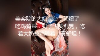 美容院的大奶前台，骚爆了，吃鸡骑乘，奶子飞溅乱晃，吃着大奶被她骑着，真舒坦！