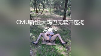 CMU新出,大鸡巴无套开苞拘谨鲜肉