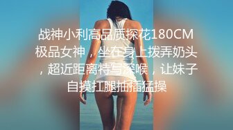 战神小利高品质探花180CM极品女神，坐在身上拨弄奶头，超近距离特写深喉，让妹子自摸扛腿抽插猛操